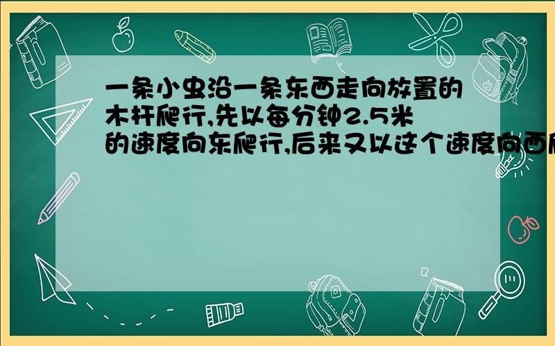 一条小虫沿一条东西走向放置的木杆爬行,先以每分钟2.5米的速度向东爬行,后来又以这个速度向西爬行,试求它向东爬行4分钟,又向西爬行7分钟后距出发点的距离