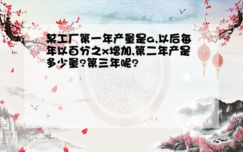 某工厂第一年产量是a,以后每年以百分之x增加,第二年产是多少量?第三年呢?