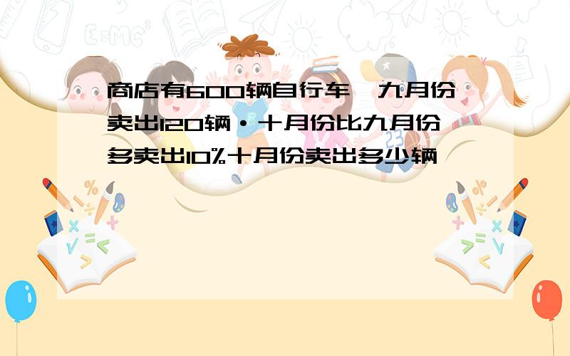 商店有600辆自行车,九月份卖出120辆·十月份比九月份多卖出10%十月份卖出多少辆