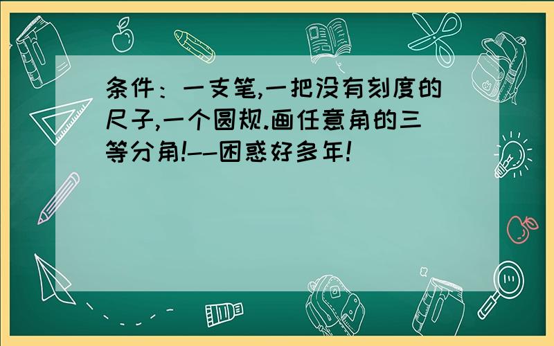 条件：一支笔,一把没有刻度的尺子,一个圆规.画任意角的三等分角!--困惑好多年!