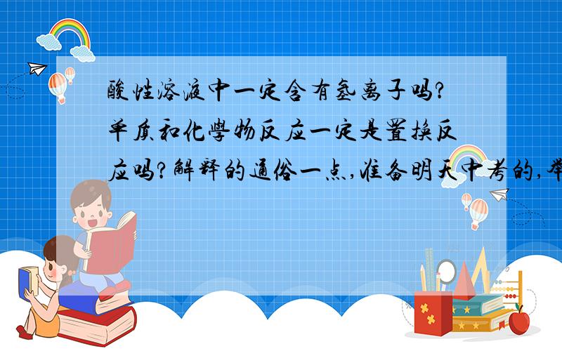 酸性溶液中一定含有氢离子吗?单质和化学物反应一定是置换反应吗?解释的通俗一点,准备明天中考的,举个例子一定的话为什么有氢离子?列个方程式和文字说明