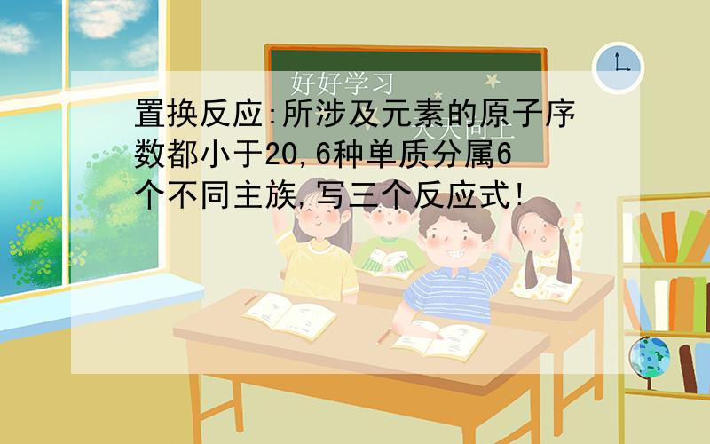 置换反应:所涉及元素的原子序数都小于20,6种单质分属6个不同主族,写三个反应式!