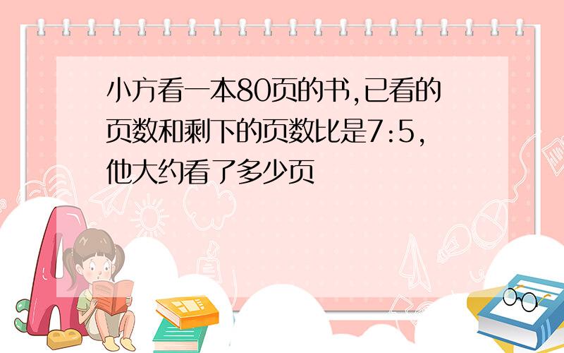 小方看一本80页的书,已看的页数和剩下的页数比是7:5,他大约看了多少页