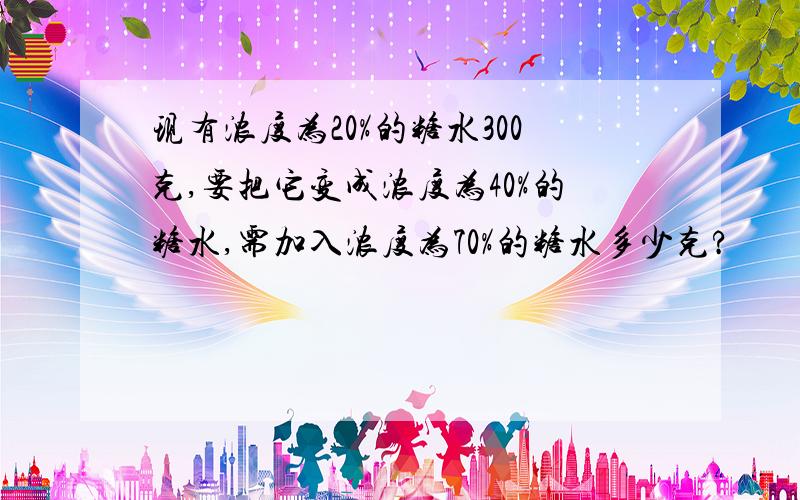 现有浓度为20%的糖水300克,要把它变成浓度为40%的糖水,需加入浓度为70%的糖水多少克?