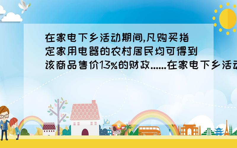 在家电下乡活动期间,凡购买指定家用电器的农村居民均可得到该商品售价13%的财政......在家电下乡活动期间,凡购买指定家用电器的农村居民均可得到该商品售价13%的财政补贴.村民小李购买