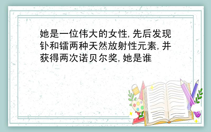 她是一位伟大的女性,先后发现钋和镭两种天然放射性元素,并获得两次诺贝尔奖,她是谁