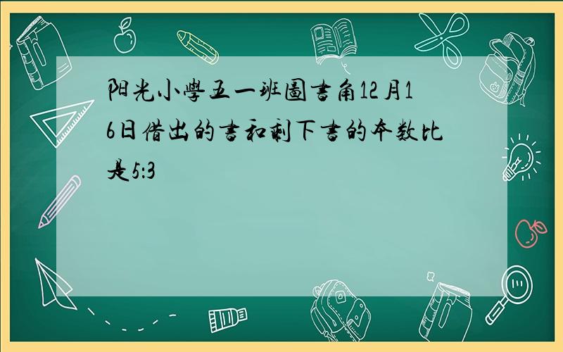 阳光小学五一班图书角12月16日借出的书和剩下书的本数比是5：3