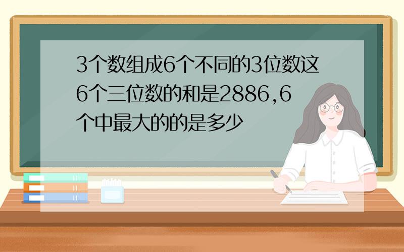 3个数组成6个不同的3位数这6个三位数的和是2886,6个中最大的的是多少