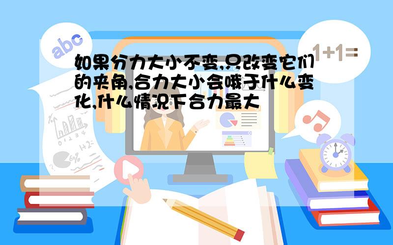 如果分力大小不变,只改变它们的夹角,合力大小会哦于什么变化,什么情况下合力最大