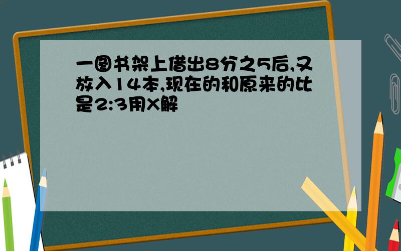 一图书架上借出8分之5后,又放入14本,现在的和原来的比是2:3用X解