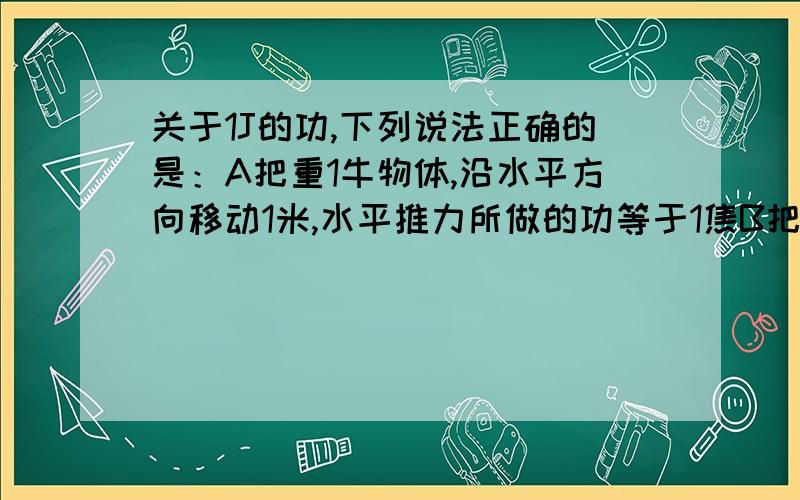 关于1J的功,下列说法正确的是：A把重1牛物体,沿水平方向移动1米,水平推力所做的功等于1焦B把重1牛物体,竖直匀速举高1米,克服重力所做的功等于1焦C把质量为1千克的物体沿力F的方向移动1m,