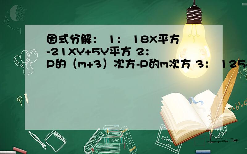 因式分解： 1： 18X平方-21XY+5Y平方 2： P的（m+3）次方-P的m次方 3： 125a立方-64b的6次方