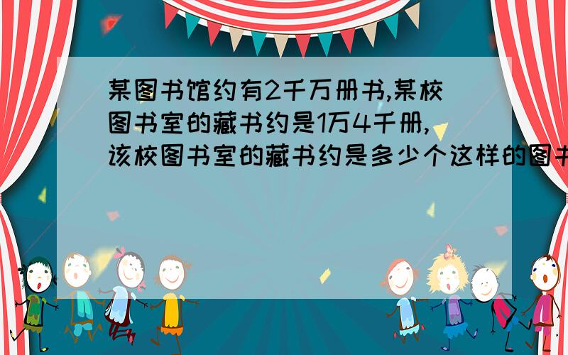 某图书馆约有2千万册书,某校图书室的藏书约是1万4千册,该校图书室的藏书约是多少个这样的图书馆