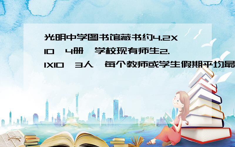 光明中学图书馆藏书约4.2X10＾4册,学校现有师生2.1X10＾3人,每个教师或学生假期平均最多可以借阅多少册图书?