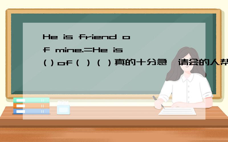 He is friend of mine.=He is (）of（）（）真的十分急,请会的人帮帮忙啊