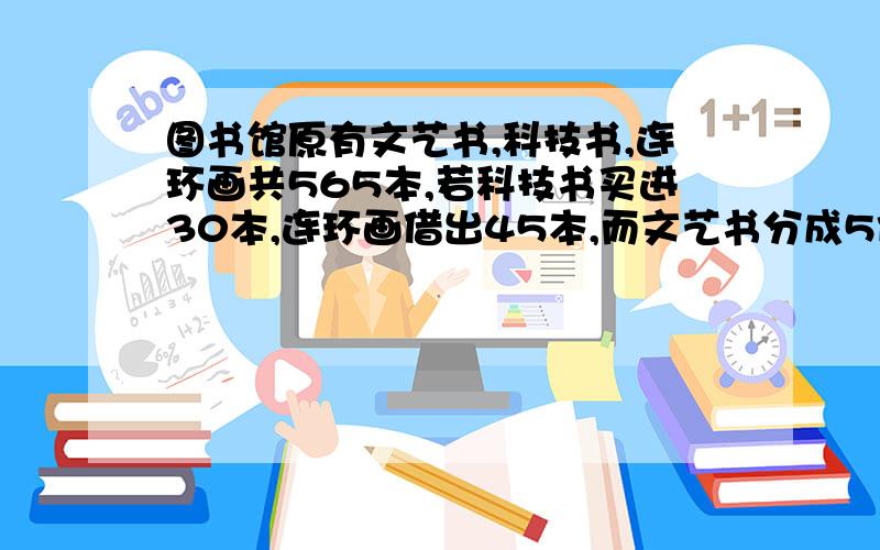 图书馆原有文艺书,科技书,连环画共565本,若科技书买进30本,连环画借出45本,而文艺书分成5份,借出其中2份后,图书馆中的三种存书相等,原来三种书各有几本?