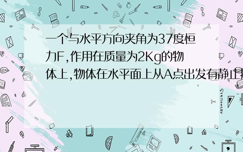 一个与水平方向夹角为37度恒力F,作用在质量为2Kg的物体上,物体在水平面上从A点出发有静止拉动4m后撤去F,在运动0.4S后在B点停下,物体与水平地面的动摩擦因数为0.5求F大小