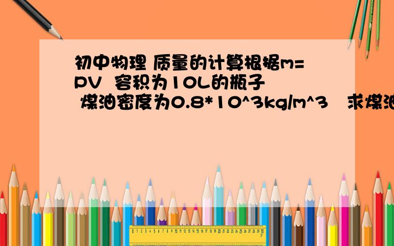 初中物理 质量的计算根据m=PV  容积为10L的瓶子  煤油密度为0.8*10^3kg/m^3   求煤油质量