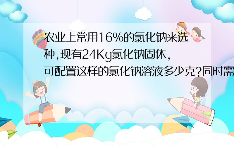 农业上常用16%的氯化钠来选种,现有24Kg氯化钠固体,可配置这样的氯化钠溶液多少克?同时需要水的质量为多少克?