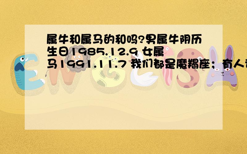 属牛和属马的和吗?男属牛阴历生日1985.12.9 女属马1991.11.7 我们都是魔羯座；有人说：白马怕青牛可能不和；请大师帮我算算女方生日,1990.11.7