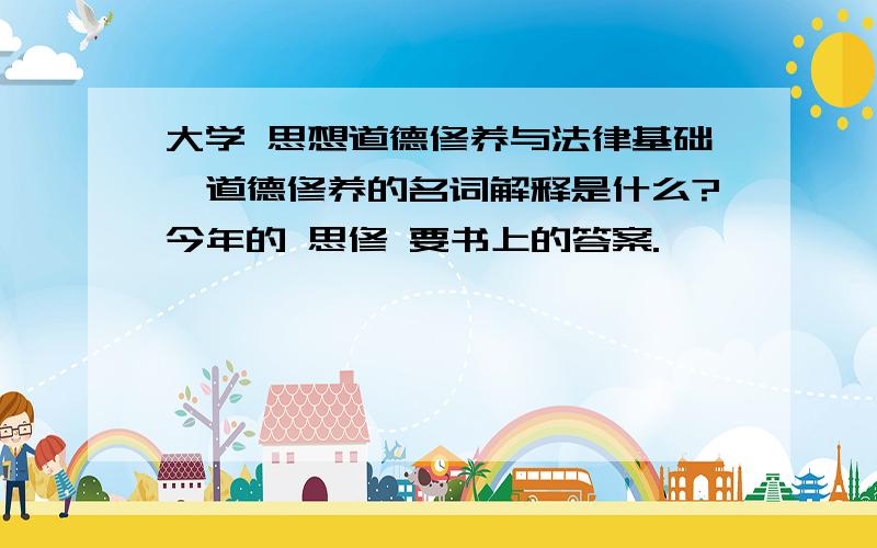 大学 思想道德修养与法律基础,道德修养的名词解释是什么?今年的 思修 要书上的答案.