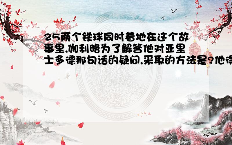 25两个铁球同时着地在这个故事里,伽利略为了解答他对亚里士多德那句话的疑问,采取的方法是?他得出的结论是?从中可以看出伽利略是（）的人.这个故事给我的启示是?