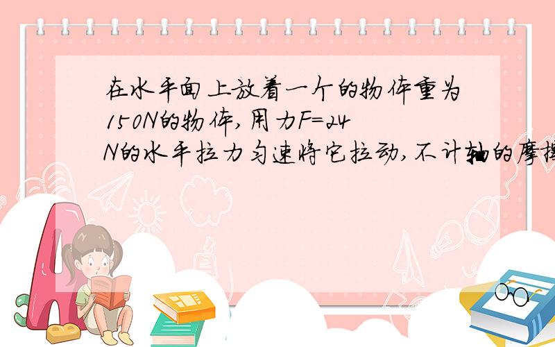 在水平面上放着一个的物体重为150N的物体,用力F=24N的水平拉力匀速将它拉动,不计轴的摩擦和滑轮重量,物体与水平面间的摩擦力多大?