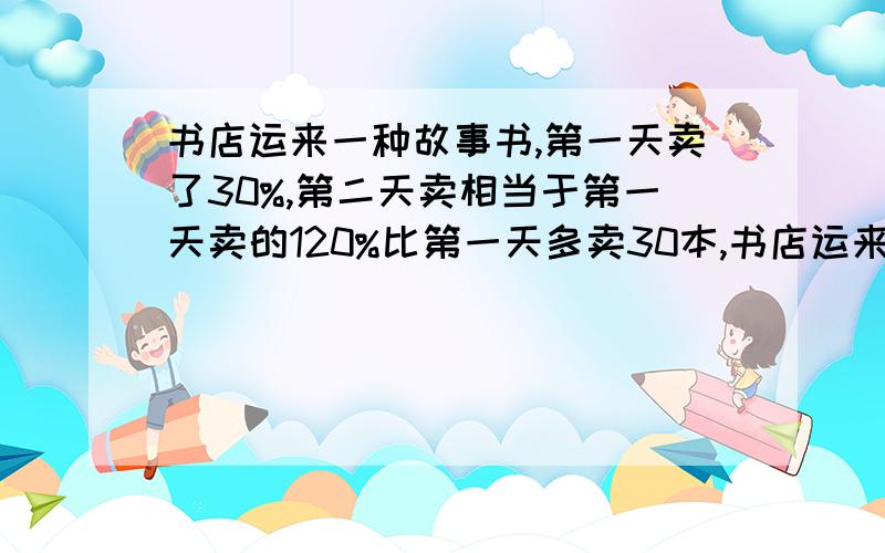 书店运来一种故事书,第一天卖了30%,第二天卖相当于第一天卖的120%比第一天多卖30本,书店运来共几本?有用方程解的朋友有兴趣就解解,