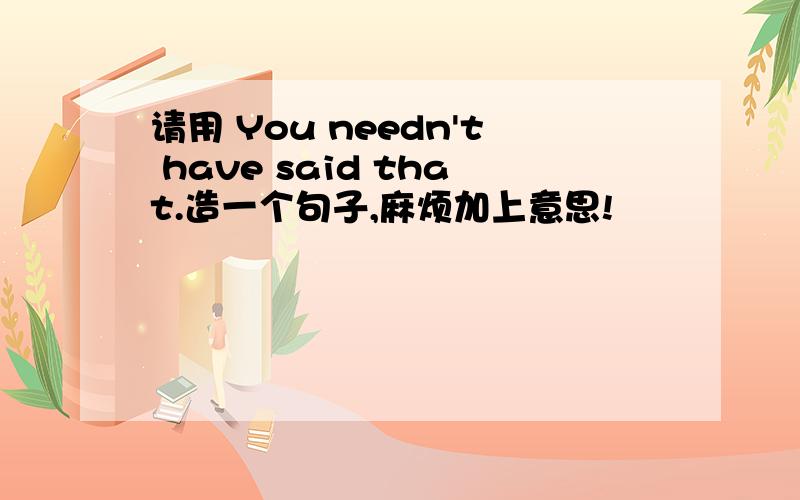 请用 You needn't have said that.造一个句子,麻烦加上意思!