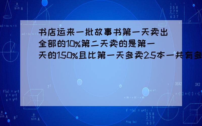 书店运来一批故事书第一天卖出全部的10%第二天卖的是第一天的150%且比第一天多卖25本一共有多少本书