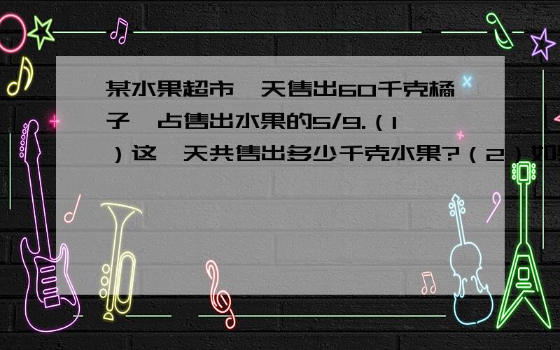 某水果超市一天售出60千克橘子,占售出水果的5/9.（1）这一天共售出多少千克水果?（2）如果这天售出苹果的质量占售出水果总量的1/12,售出的橘子比苹果多多少千克?