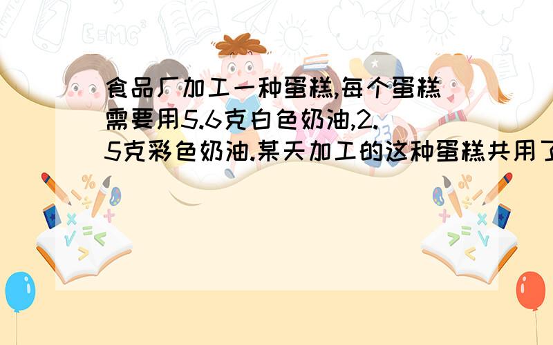 食品厂加工一种蛋糕,每个蛋糕需要用5.6克白色奶油,2.5克彩色奶油.某天加工的这种蛋糕共用了彩色奶油100克,那么这天一共用了多少克白色奶油?