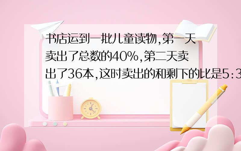 书店运到一批儿童读物,第一天卖出了总数的40%,第二天卖出了36本,这时卖出的和剩下的比是5:3.如题,求这批儿童读物一共有多少本?