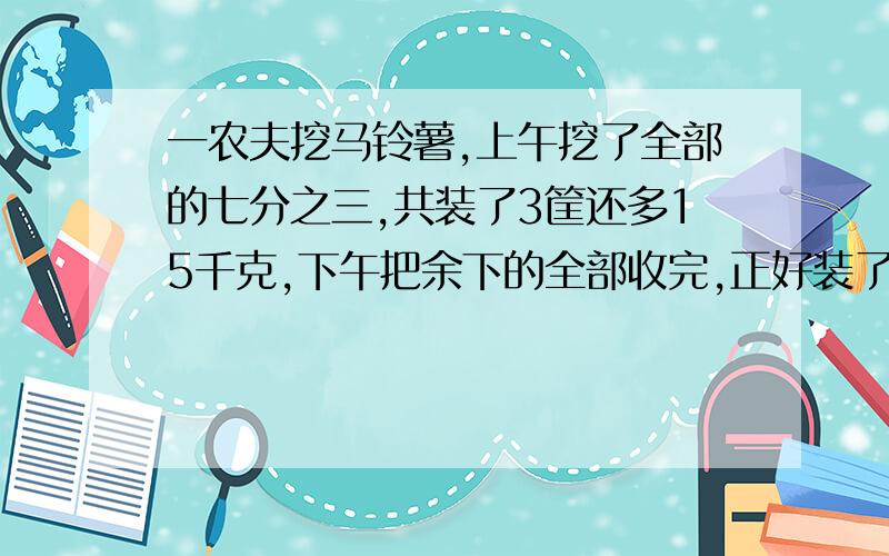 一农夫挖马铃薯,上午挖了全部的七分之三,共装了3筐还多15千克,下午把余下的全部收完,正好装了5筐.已知每筐装得马铃薯重量相等,问这块地里共收马铃薯多少千克?