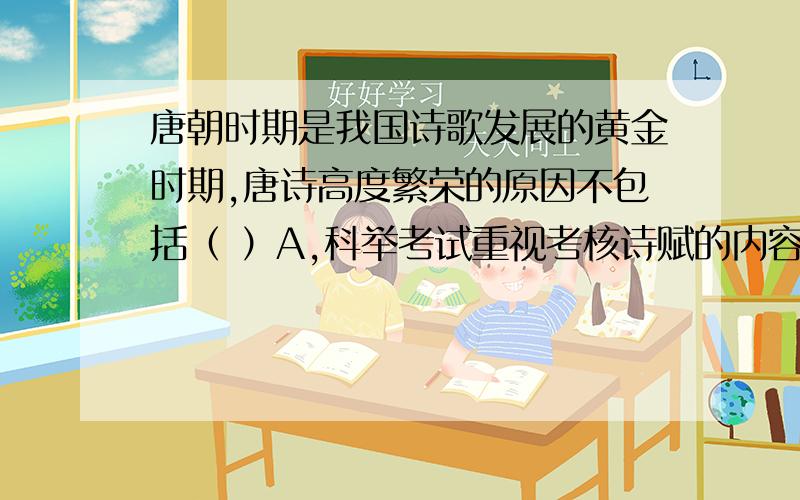 唐朝时期是我国诗歌发展的黄金时期,唐诗高度繁荣的原因不包括（ ）A,科举考试重视考核诗赋的内容B,繁荣的经济为唐诗的繁荣提供了物质条件C,唐朝实行宽松的政治政策对唐诗的发展起到