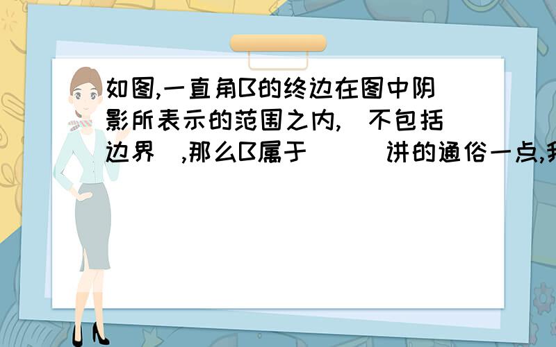 如图,一直角B的终边在图中阴影所表示的范围之内,(不包括边界),那么B属于___讲的通俗一点,我本来是有答案的,但是没看懂..所以请尽量写得详细一点谢谢..