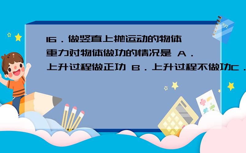 16．做竖直上抛运动的物体,重力对物体做功的情况是 A．上升过程做正功 B．上升过程不做功C．下落过程做正16．做竖直上抛运动的物体,重力对物体做功的情况是A．上升过程做正功 B．上升