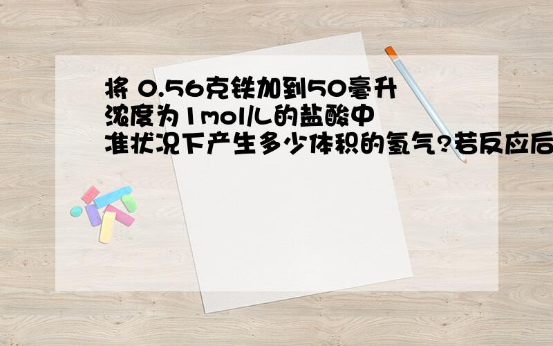 将 0.56克铁加到50毫升浓度为1mol/L的盐酸中 准状况下产生多少体积的氢气?若反应后,溶液的体积为50ml,这时溶液中的Fe2+,和氢离子的浓度个为多少