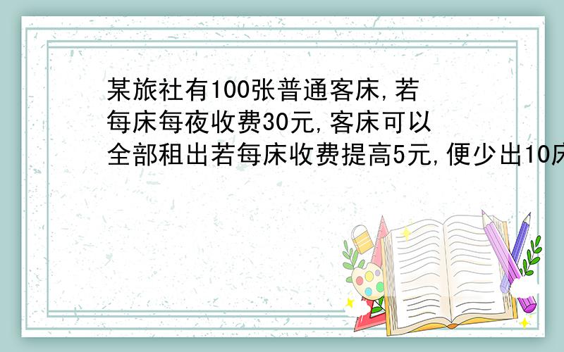 某旅社有100张普通客床,若每床每夜收费30元,客床可以全部租出若每床收费提高5元,便少出10床,再高5元,再上10张床租出.依此下去,为了投资少租金最多,每床每夜应提高几元?过程要过程挖 要过