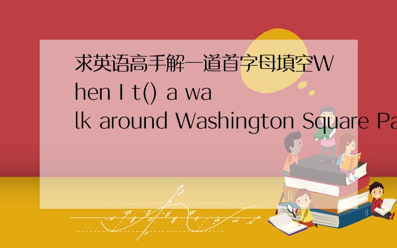 求英语高手解一道首字母填空When I t() a walk around Washington Square Park,I often see many people walking with dogs.It is still t() that a dog is the most useful and faithful animal in the world,but people have changed the reasons w() th