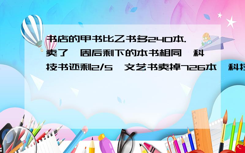 书店的甲书比乙书多240本.卖了一周后剩下的本书相同,科技书还剩2/5,文艺书卖掉726本,科技书还剩几本?科技书原有几本