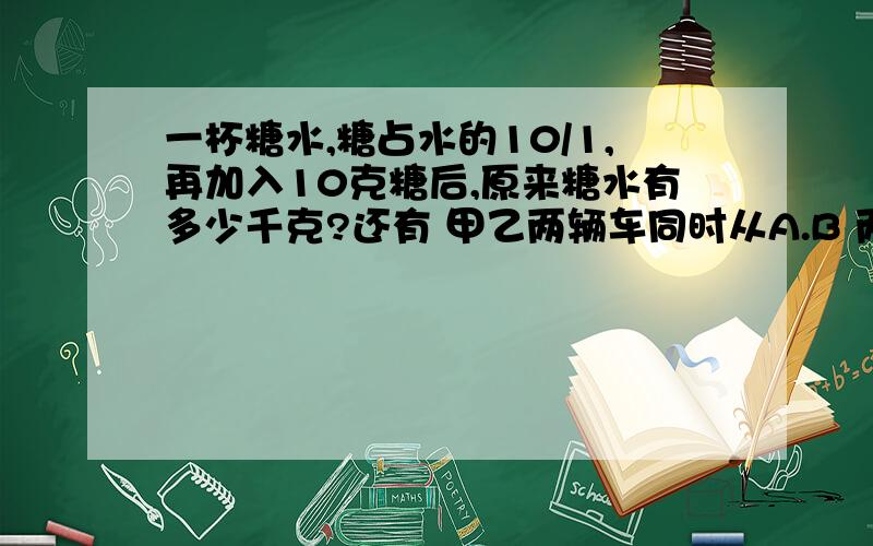 一杯糖水,糖占水的10/1,再加入10克糖后,原来糖水有多少千克?还有 甲乙两辆车同时从A.B 两地相向而行.当甲车行了全程的5/3,乙车行了全程的9/4,这时,它们相距56千米.甲车这时行了多少千米?