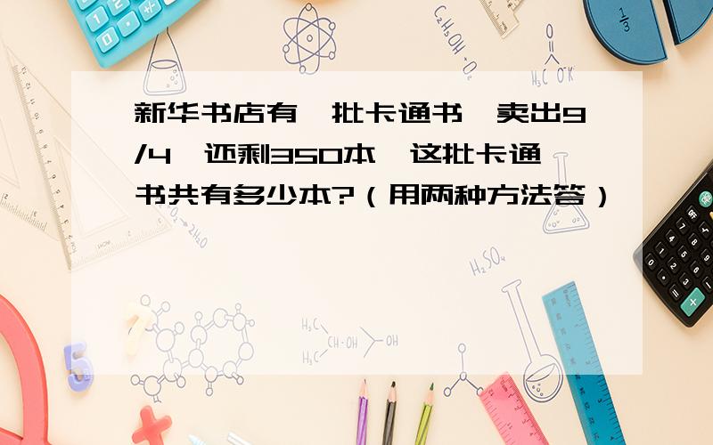 新华书店有一批卡通书,卖出9/4,还剩350本,这批卡通书共有多少本?（用两种方法答）