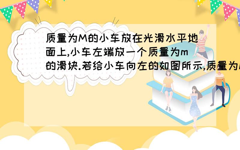 质量为M的小车放在光滑水平地面上,小车左端放一个质量为m的滑块.若给小车向左的如图所示,质量为M的小车放在光滑水平地面上,小车左端放一个质量为m的滑块.若给小车向左的速度vo或给滑