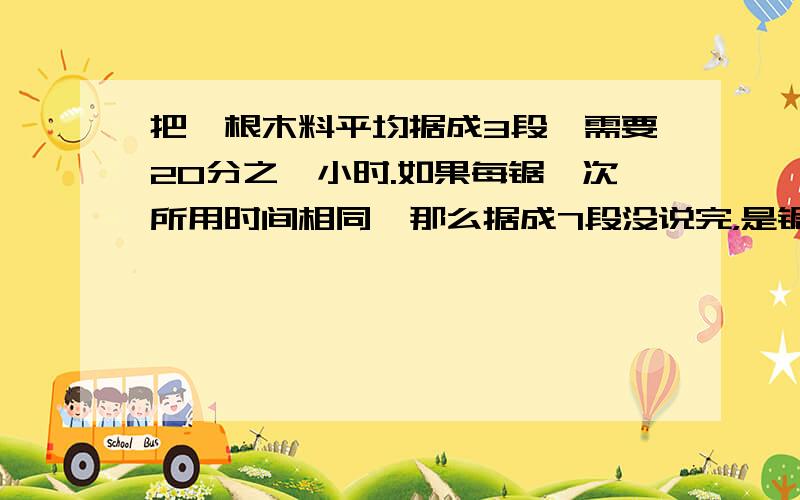 把一根木料平均据成3段,需要20分之一小时.如果每锯一次所用时间相同,那么据成7段没说完，是锯成7段共要20分之3小时，判断题！谢谢，要快！