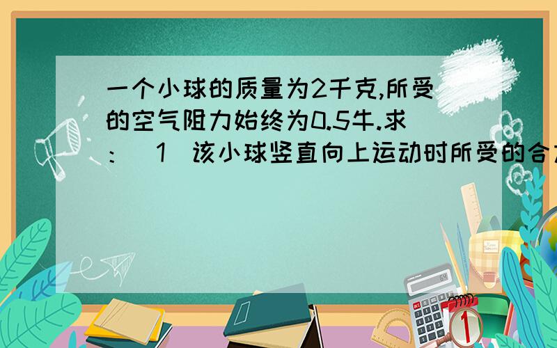 一个小球的质量为2千克,所受的空气阻力始终为0.5牛.求：（1）该小球竖直向上运动时所受的合力及方向.一个小球的质量为2千克,所受的空气阻力始终为0.5牛.求：（1）该小球竖直向上运动时