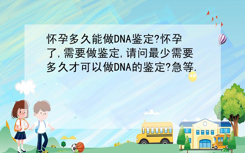 怀孕多久能做DNA鉴定?怀孕了,需要做鉴定,请问最少需要多久才可以做DNA的鉴定?急等.