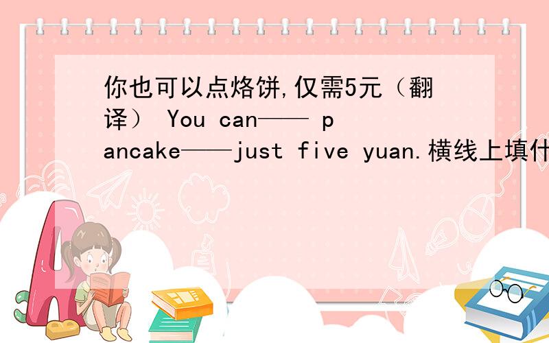 你也可以点烙饼,仅需5元（翻译） You can—— pancake——just five yuan.横线上填什么