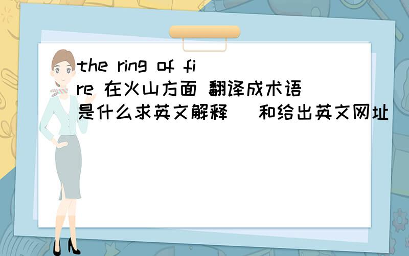 the ring of fire 在火山方面 翻译成术语是什么求英文解释   和给出英文网址     谢谢！！