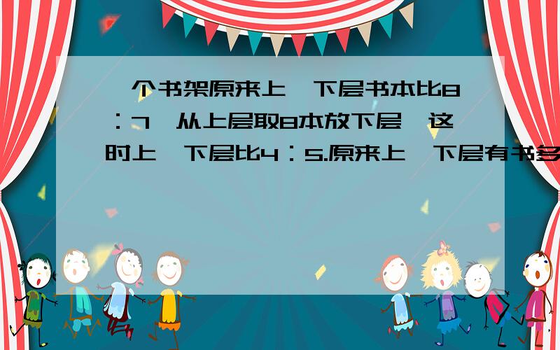 一个书架原来上、下层书本比8：7,从上层取8本放下层,这时上、下层比4：5.原来上、下层有书多少本?写详细过程